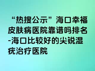 “热搜公示”海口幸福皮肤病医院靠谱吗排名-海口比较好的尖锐湿疣治疗医院