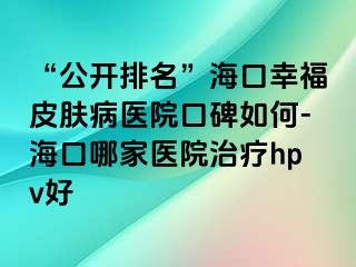 “公开排名”海口幸福皮肤病医院口碑如何-海口哪家医院治疗hpv好