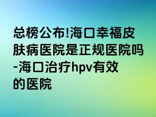 总榜公布!海口幸福皮肤病医院是正规医院吗-海口治疗hpv有效的医院