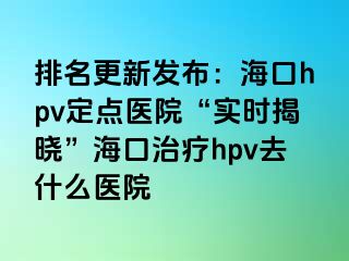 排名更新发布：海口hpv定点医院“实时揭晓”海口治疗hpv去什么医院