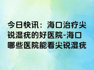 今日快讯：海口治疗尖锐湿疣的好医院-海口哪些医院能看尖锐湿疣