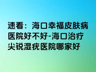 速看：海口幸福皮肤病医院好不好-海口治疗尖锐湿疣医院哪家好