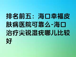 排名前五：海口幸福皮肤病医院可靠么-海口治疗尖锐湿疣哪儿比较好