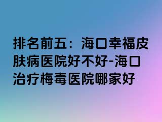 排名前五：海口幸福皮肤病医院好不好-海口治疗梅毒医院哪家好