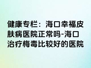 健康专栏：海口幸福皮肤病医院正常吗-海口治疗梅毒比较好的医院