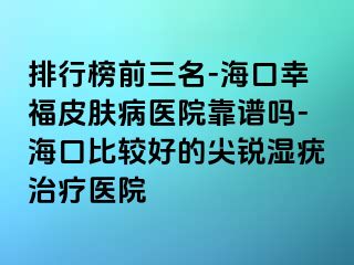 排行榜前三名-海口幸福皮肤病医院靠谱吗-海口比较好的尖锐湿疣治疗医院