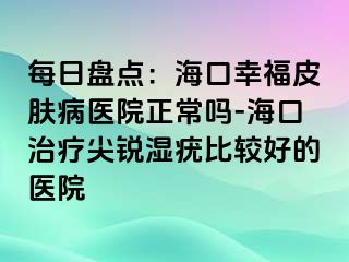 每日盘点：海口幸福皮肤病医院正常吗-海口治疗尖锐湿疣比较好的医院