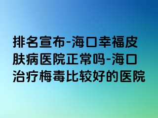 排名宣布-海口幸福皮肤病医院正常吗-海口治疗梅毒比较好的医院