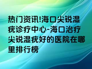 热门资讯!海口尖锐湿疣诊疗中心-海口治疗尖锐湿疣好的医院在哪里排行榜