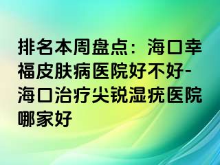 排名本周盘点：海口幸福皮肤病医院好不好-海口治疗尖锐湿疣医院哪家好