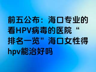 前五公布：海口专业的看HPV病毒的医院“排名一览”海口女性得hpv能治好吗