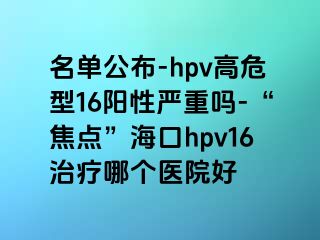 名单公布-hpv高危型16阳性严重吗-“焦点”海口hpv16治疗哪个医院好