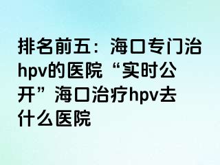 排名前五：海口专门治hpv的医院“实时公开”海口治疗hpv去什么医院