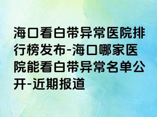 海口看白带异常医院排行榜发布-海口哪家医院能看白带异常名单公开-近期报道