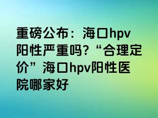 重磅公布：海口hpv阳性严重吗?“合理定价”海口hpv阳性医院哪家好