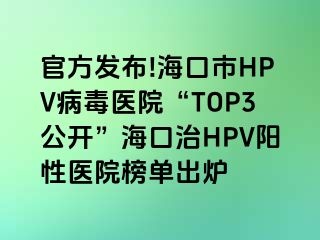 官方发布!海口市HPV病毒医院“TOP3公开”海口治HPV阳性医院榜单出炉