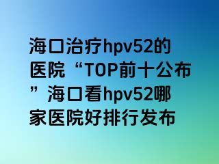 海口治疗hpv52的医院“TOP前十公布”海口看hpv52哪家医院好排行发布