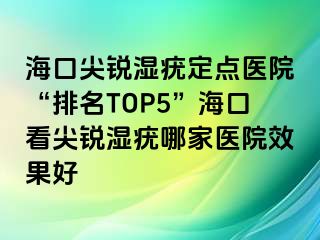 海口尖锐湿疣定点医院“排名TOP5”海口看尖锐湿疣哪家医院效果好