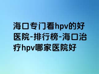 海口专门看hpv的好医院-排行榜-海口治疗hpv哪家医院好