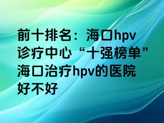 前十排名：海口hpv诊疗中心“十强榜单”海口治疗hpv的医院好不好