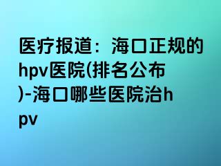 医疗报道：海口正规的hpv医院(排名公布)-海口哪些医院治hpv