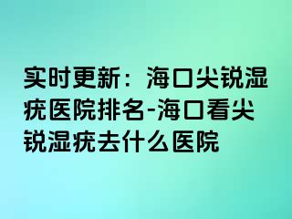 实时更新：海口尖锐湿疣医院排名-海口看尖锐湿疣去什么医院