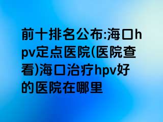 前十排名公布:海口hpv定点医院(医院查看)海口治疗hpv好的医院在哪里