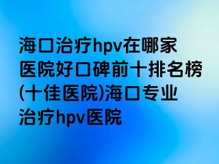 海口治疗hpv在哪家医院好口碑前十排名榜(十佳医院)海口专业治疗hpv医院