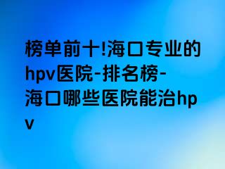 榜单前十!海口专业的hpv医院-排名榜-海口哪些医院能治hpv