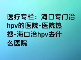 医疗专栏：海口专门治hpv的医院-医院热搜-海口治hpv去什么医院