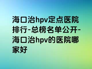 海口治hpv定点医院排行-总榜名单公开-海口治hpv的医院哪家好