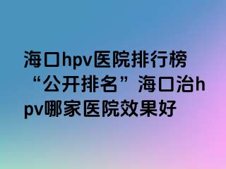 海口hpv医院排行榜“公开排名”海口治hpv哪家医院效果好