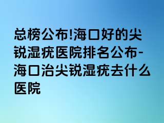 总榜公布!海口好的尖锐湿疣医院排名公布-海口治尖锐湿疣去什么医院