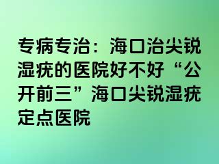 专病专治：海口治尖锐湿疣的医院好不好“公开前三”海口尖锐湿疣定点医院