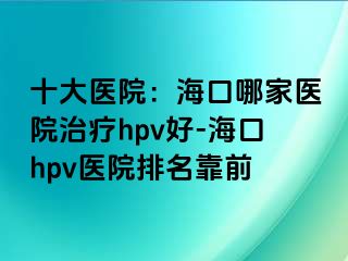 十大医院：海口哪家医院治疗hpv好-海口hpv医院排名靠前