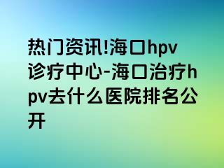 热门资讯!海口hpv诊疗中心-海口治疗hpv去什么医院排名公开