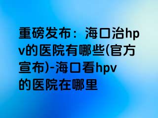 重磅发布：海口治hpv的医院有哪些(官方宣布)-海口看hpv的医院在哪里