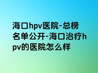 海口hpv医院-总榜名单公开-海口治疗hpv的医院怎么样