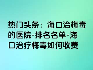 热门头条：海口治梅毒的医院-排名名单-海口治疗梅毒如何收费