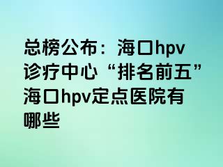 总榜公布：海口hpv诊疗中心“排名前五”海口hpv定点医院有哪些