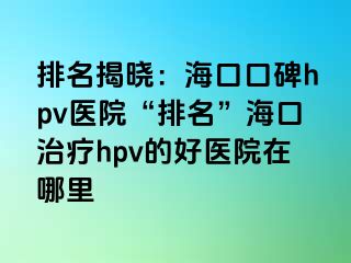 排名揭晓：海口口碑hpv医院“排名”海口治疗hpv的好医院在哪里