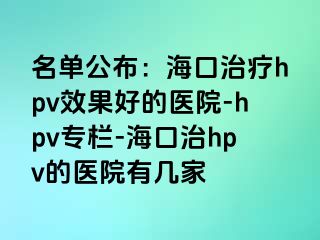 名单公布：海口治疗hpv效果好的医院-hpv专栏-海口治hpv的医院有几家