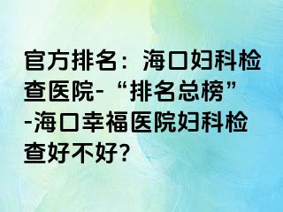 官方排名：海口妇科检查医院-“排名总榜”-海口幸福医院妇科检查好不好?