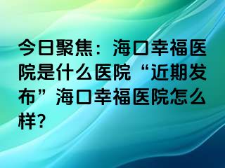 今日聚焦：海口幸福医院是什么医院“近期发布”海口幸福医院怎么样?