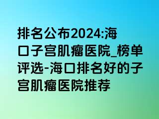 排名公布2024:海口子宫肌瘤医院_榜单评选-海口排名好的子宫肌瘤医院推荐