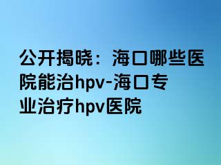 公开揭晓：海口哪些医院能治hpv-海口专业治疗hpv医院