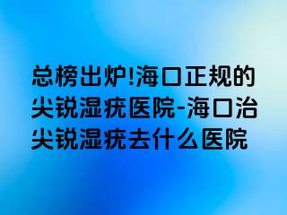 总榜出炉!海口正规的尖锐湿疣医院-海口治尖锐湿疣去什么医院