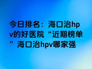 今日排名：海口治hpv的好医院“近期榜单”海口治hpv哪家强