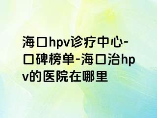 海口hpv诊疗中心-口碑榜单-海口治hpv的医院在哪里