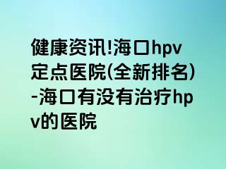 健康资讯!海口hpv定点医院(全新排名)-海口有没有治疗hpv的医院